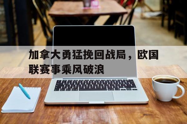 开云体育亚洲官网-加拿大勇猛挽回战局，欧国联赛事乘风破浪的简单介绍